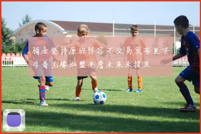 骑士坚持原班阵容不交易莫布里字母哥无缘加盟老詹未来未提及