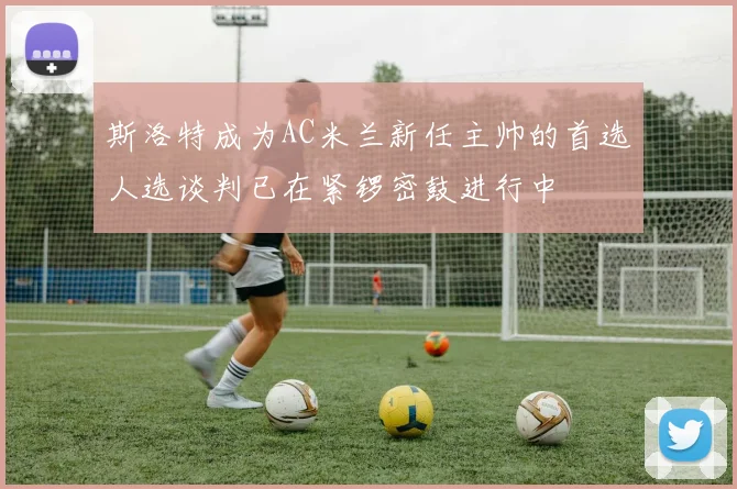 斯洛特成为AC米兰新任主帅的首选人选谈判已在紧锣密鼓进行中