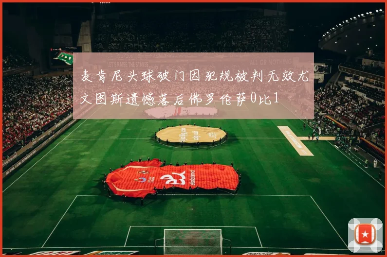 麦肯尼头球破门因犯规被判无效尤文图斯遗憾落后佛罗伦萨0比1