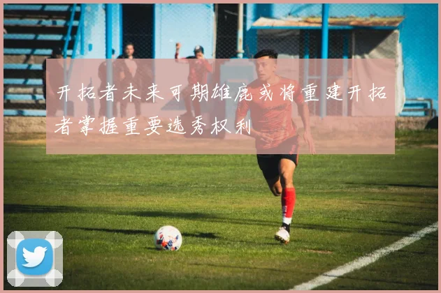 开拓者未来可期雄鹿或将重建开拓者掌握重要选秀权利