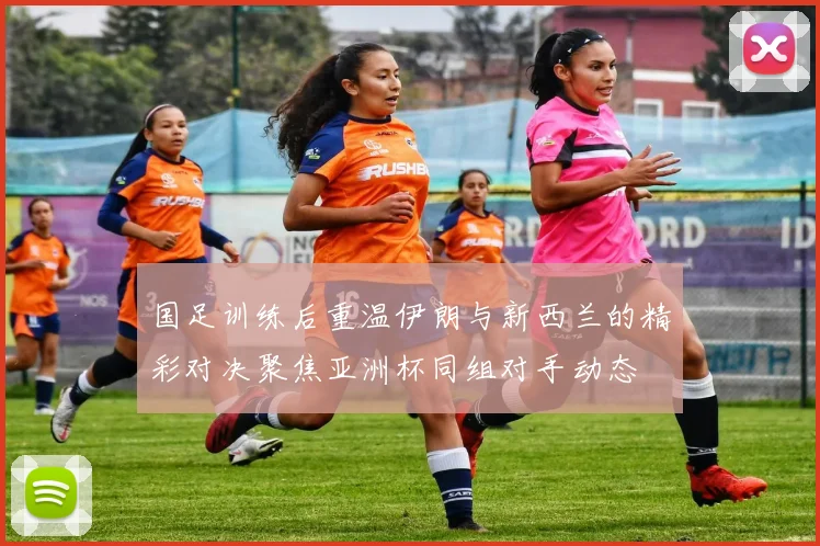 国足训练后重温伊朗与新西兰的精彩对决聚焦亚洲杯同组对手动态