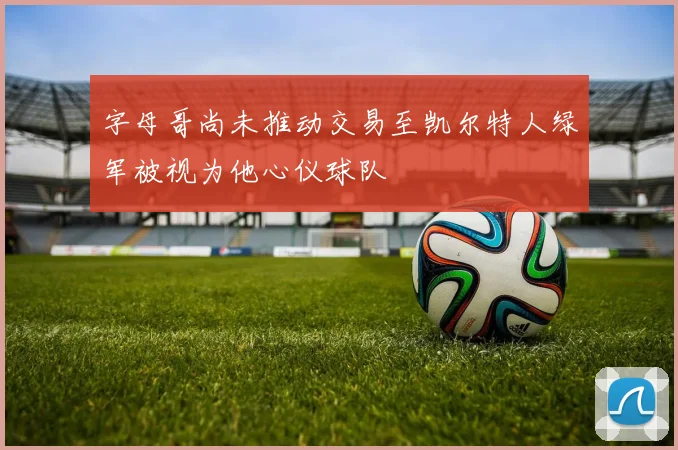 字母哥尚未推动交易至凯尔特人绿军被视为他心仪球队