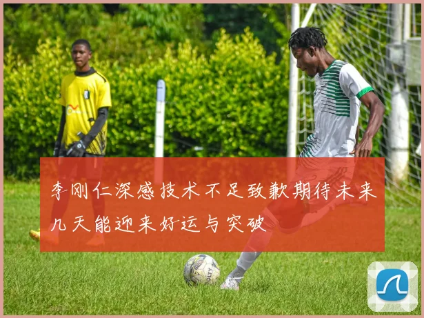 李刚仁深感技术不足致歉期待未来几天能迎来好运与突破