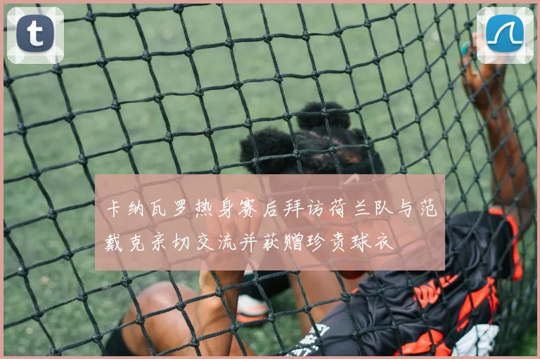 卡纳瓦罗热身赛后拜访荷兰队与范戴克亲切交流并获赠珍贵球衣