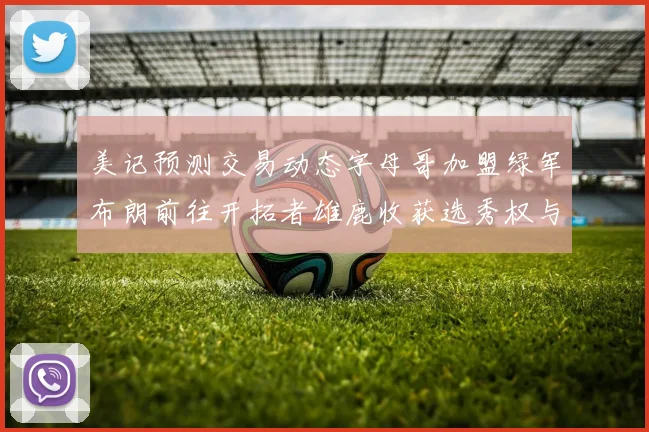 美记预测交易动态字母哥加盟绿军布朗前往开拓者雄鹿收获选秀权与年轻球员