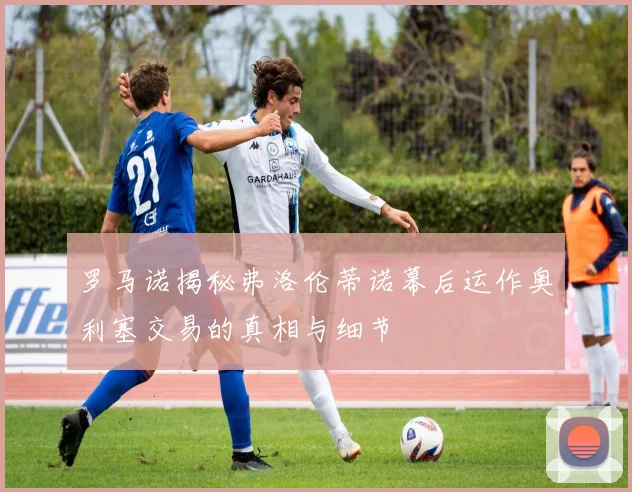 罗马诺揭秘弗洛伦蒂诺幕后运作奥利塞交易的真相与细节