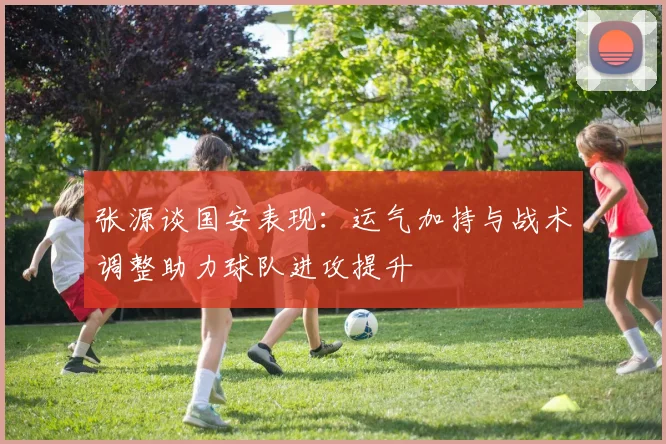 张源谈国安表现：运气加持与战术调整助力球队进攻提升